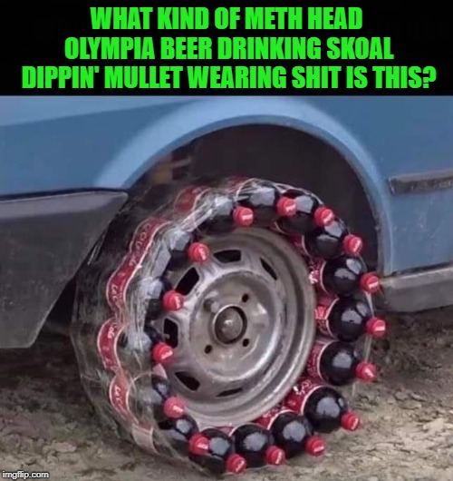 Somebody's gonna get shot with a bottle cap! |  WHAT KIND OF METH HEAD OLYMPIA BEER DRINKING SKOAL DIPPIN' MULLET WEARING SHIT IS THIS? | image tagged in coke tires,memes,redneck ingenuity,funny,rednecks,quick fix | made w/ Imgflip meme maker