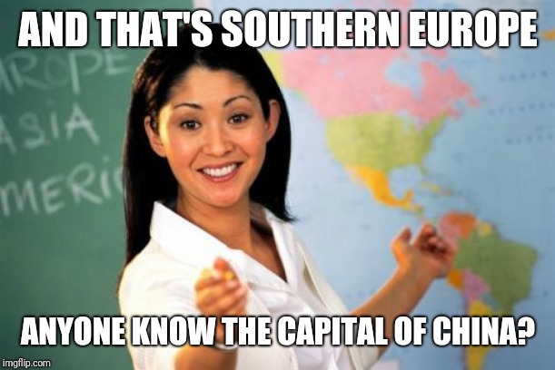 Unhelpful High School Teacher Meme | AND THAT'S SOUTHERN EUROPE; ANYONE KNOW THE CAPITAL OF CHINA? | image tagged in memes,unhelpful high school teacher | made w/ Imgflip meme maker