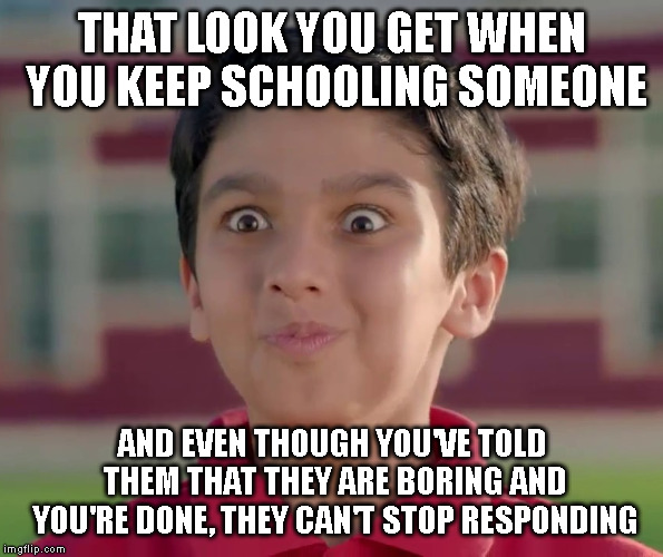 You're so VAIN you probably think this MEME is about YOU. | THAT LOOK YOU GET WHEN YOU KEEP SCHOOLING SOMEONE; AND EVEN THOUGH YOU'VE TOLD THEM THAT THEY ARE BORING AND YOU'RE DONE, THEY CAN'T STOP RESPONDING | image tagged in schooling someone,don't mess with me,you probably are boring,you're so vain you probably think this meme is about you | made w/ Imgflip meme maker