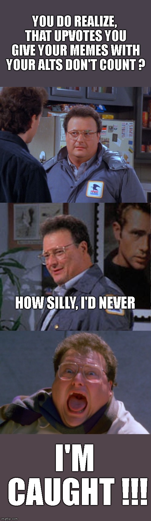 It's so obvious when people do this, and also try and back up a different point of view. Anonymity is nice, abuse isn't. | YOU DO REALIZE, THAT UPVOTES YOU GIVE YOUR MEMES WITH YOUR ALTS DON'T COUNT ? HOW SILLY, I'D NEVER; I'M CAUGHT !!! | image tagged in newman,jerry seinfeld,abuse of imgflip,it's so obvious,upvotes,politics | made w/ Imgflip meme maker