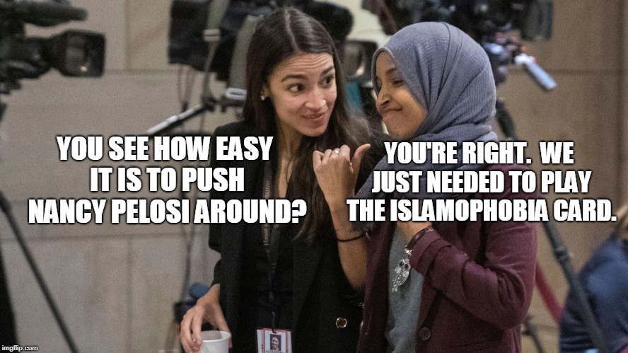 Nancy Pelosi: Speaker in Name Only |  YOU'RE RIGHT.  WE JUST NEEDED TO PLAY THE ISLAMOPHOBIA CARD. YOU SEE HOW EASY IT IS TO PUSH NANCY PELOSI AROUND? | image tagged in alexandria ocasio-cortez,rep ilhan omar,nancy pelosi,islamophobia,anti-semitism | made w/ Imgflip meme maker