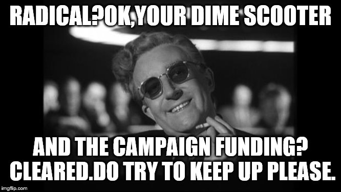 dr strangelove | RADICAL?OK,YOUR DIME SCOOTER AND THE CAMPAIGN FUNDING? CLEARED.DO TRY TO KEEP UP PLEASE. | image tagged in dr strangelove | made w/ Imgflip meme maker