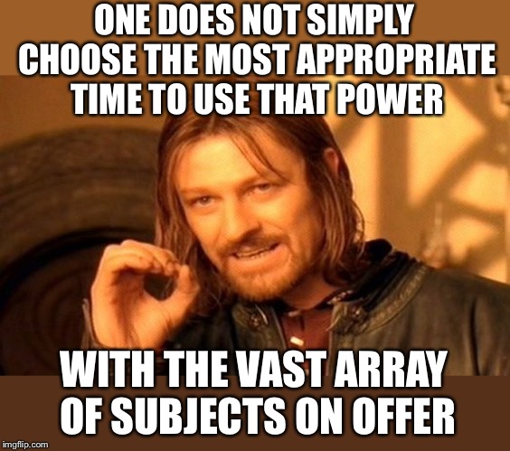 One Does Not Simply Meme | ONE DOES NOT SIMPLY CHOOSE THE MOST APPROPRIATE TIME TO USE THAT POWER WITH THE VAST ARRAY OF SUBJECTS ON OFFER | image tagged in memes,one does not simply | made w/ Imgflip meme maker