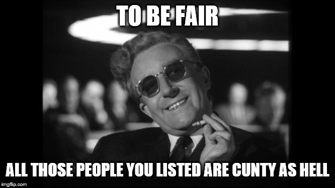 dr strangelove | TO BE FAIR ALL THOSE PEOPLE YOU LISTED ARE C**TY AS HELL | image tagged in dr strangelove | made w/ Imgflip meme maker
