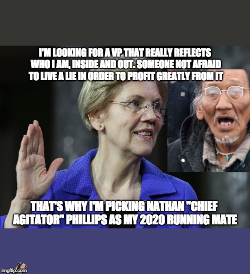 Inner Thoughts of Subversive Minds | I'M LOOKING FOR A VP THAT REALLY REFLECTS WHO I AM, INSIDE AND OUT. SOMEONE NOT AFRAID TO LIVE A LIE IN ORDER TO PROFIT GREATLY FROM IT; THAT'S WHY I'M PICKING NATHAN "CHIEF AGITATOR" PHILLIPS AS MY 2020 RUNNING MATE | image tagged in elizabeth warren,nathan phillips,dnc,maga,trump 2020,memes | made w/ Imgflip meme maker