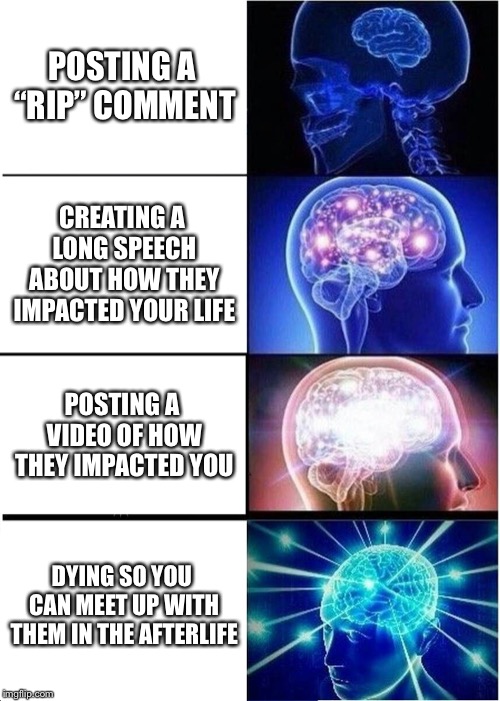 Expanding Brain Meme | POSTING A “RIP” COMMENT; CREATING A LONG SPEECH ABOUT HOW THEY IMPACTED YOUR LIFE; POSTING A VIDEO OF HOW THEY IMPACTED YOU; DYING SO YOU CAN MEET UP WITH THEM IN THE AFTERLIFE | image tagged in memes,expanding brain | made w/ Imgflip meme maker