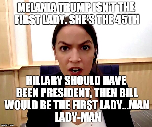 Alexandria Ocasio-Cortez | MELANIA TRUMP ISN'T THE FIRST LADY. SHE'S THE 45TH; HILLARY SHOULD HAVE BEEN PRESIDENT, THEN BILL WOULD BE THE FIRST LADY...MAN           LADY-MAN | image tagged in alexandria ocasio-cortez | made w/ Imgflip meme maker