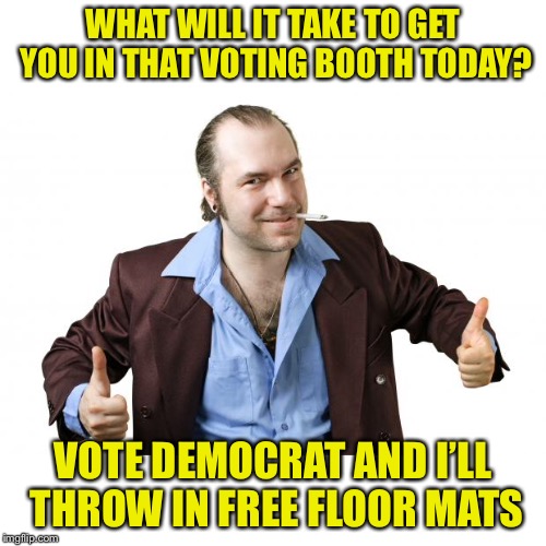 sleazy salesman | WHAT WILL IT TAKE TO GET YOU IN THAT VOTING BOOTH TODAY? VOTE DEMOCRAT AND I’LL THROW IN FREE FLOOR MATS | image tagged in sleazy salesman | made w/ Imgflip meme maker