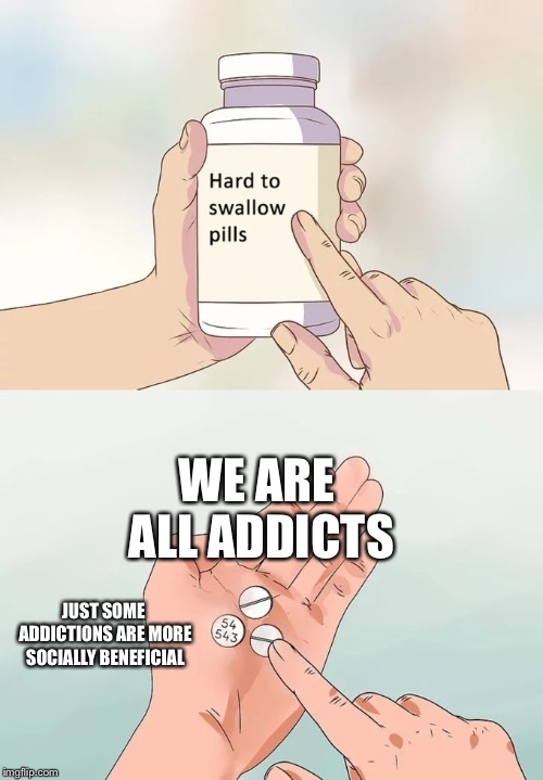 Hard To Swallow Pills Meme | WE ARE ALL ADDICTS; JUST SOME ADDICTIONS ARE MORE SOCIALLY BENEFICIAL | image tagged in memes,hard to swallow pills | made w/ Imgflip meme maker