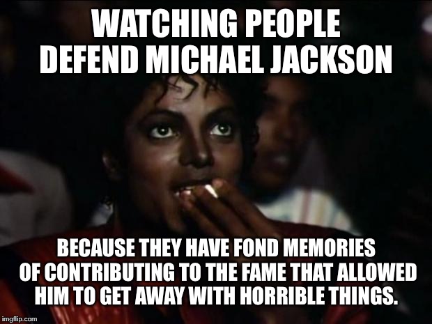 Michael Jackson Popcorn Meme | WATCHING PEOPLE DEFEND MICHAEL JACKSON; BECAUSE THEY HAVE FOND MEMORIES OF CONTRIBUTING TO THE FAME THAT ALLOWED HIM TO GET AWAY WITH HORRIBLE THINGS. | image tagged in memes,michael jackson popcorn | made w/ Imgflip meme maker