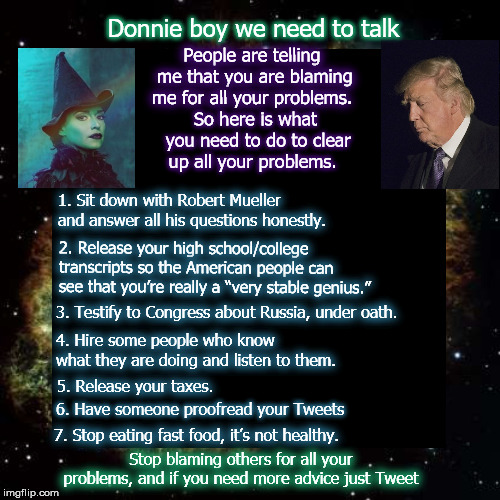 Stop blaming the witches  | Donnie boy we need to talk; People are telling me that you are blaming me for all your problems. So here is what you need to do to clear up all your problems. 1.	Sit down with Robert Mueller and answer all his questions honestly. 2. Release your high school/college transcripts so the American people can see that you’re really a “very stable genius.”; 3. Testify to Congress about Russia, under oath. 4. Hire some people who know what they are doing and listen to them. 5. Release your taxes. 6. Have someone proofread your Tweets; 7. Stop eating fast food, it’s not healthy. Stop blaming others for all your problems, and if you need more advice just Tweet | image tagged in mega,potus,robertmueller,witchesaregood,don't blamethewitches | made w/ Imgflip meme maker