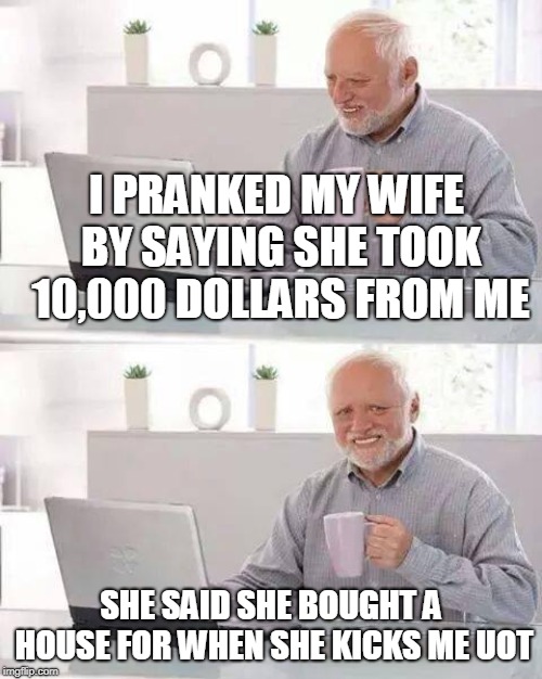 Hide the Pain Harold Meme | I PRANKED MY WIFE BY SAYING SHE TOOK 10,000 DOLLARS FROM ME; SHE SAID SHE BOUGHT A HOUSE FOR WHEN SHE KICKS ME UOT | image tagged in memes,hide the pain harold | made w/ Imgflip meme maker