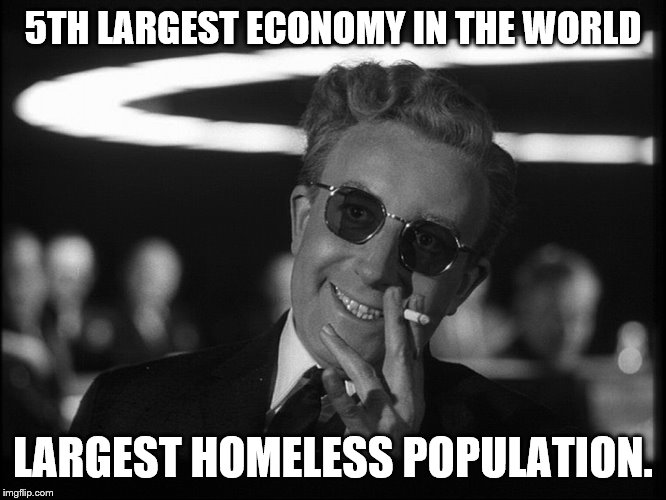 Dr. Strangelove | 5TH LARGEST ECONOMY IN THE WORLD LARGEST HOMELESS POPULATION. | image tagged in dr strangelove | made w/ Imgflip meme maker