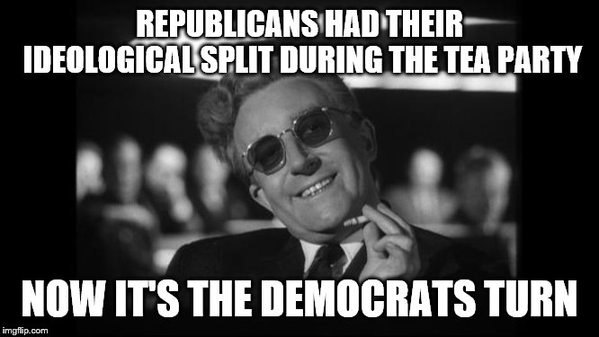 dr strangelove | REPUBLICANS HAD THEIR IDEOLOGICAL SPLIT DURING THE TEA PARTY NOW IT'S THE DEMOCRATS TURN | image tagged in dr strangelove | made w/ Imgflip meme maker