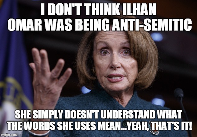 Good old Nancy Pelosi | I DON'T THINK ILHAN OMAR WAS BEING ANTI-SEMITIC; SHE SIMPLY DOESN'T UNDERSTAND WHAT THE WORDS SHE USES MEAN...YEAH, THAT'S IT! | image tagged in good old nancy pelosi | made w/ Imgflip meme maker