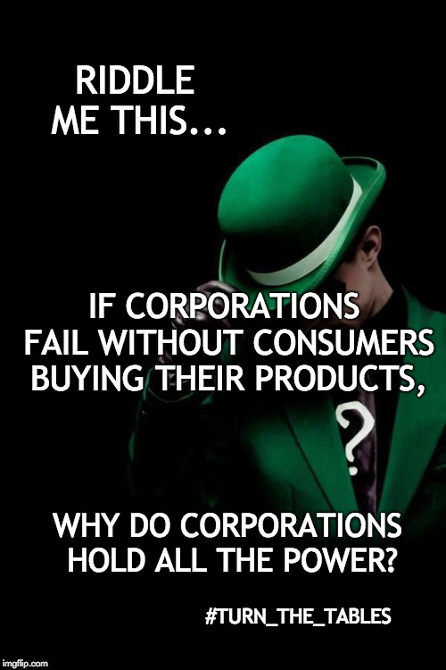 The Riddler | RIDDLE ME THIS... IF CORPORATIONS FAIL WITHOUT CONSUMERS BUYING THEIR PRODUCTS, WHY DO CORPORATIONS HOLD ALL THE POWER? #TURN_THE_TABLES | image tagged in the riddler | made w/ Imgflip meme maker
