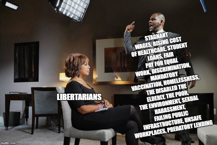 R kelly | STAGNANT WAGES,
RISING COST OF HEALTHCARE,
STUDENT LOANS, FAIR PAY FOR EQUAL WORK,
DISCRIMINATION, MANDATORY VACCINATION,
HOMELESSNESS, THE DISABLED
THE ELDERLY, THE POOR, THE ENVIRONMENT,
SEXUAL HARASSMENT, FAILING PUBLIC INFRASTRUCTURE,
UNSAFE WORKPLACES, PREDATORY LENDING; LIBERTARIANS | image tagged in r kelly | made w/ Imgflip meme maker