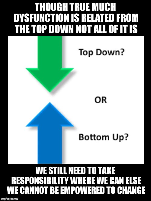 The Second Part Is Even More Important | THOUGH TRUE MUCH DYSFUNCTION IS RELATED FROM THE TOP DOWN NOT ALL OF IT IS; WE STILL NEED TO TAKE RESPONSIBILITY WHERE WE CAN ELSE WE CANNOT BE EMPOWERED TO CHANGE | image tagged in top down,bottom up,dysfunction,responsibilities,empowered,change | made w/ Imgflip meme maker