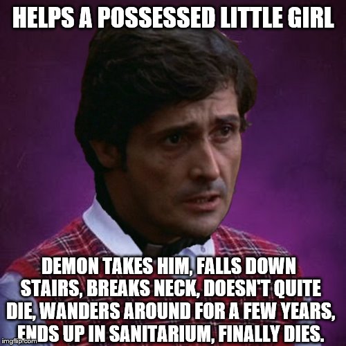 The Exorcist- Bad Luck Father Karras | HELPS A POSSESSED LITTLE GIRL DEMON TAKES HIM, FALLS DOWN STAIRS, BREAKS NECK, DOESN'T QUITE DIE, WANDERS AROUND FOR A FEW YEARS, ENDS UP IN | image tagged in the exorcist- bad luck father karras | made w/ Imgflip meme maker