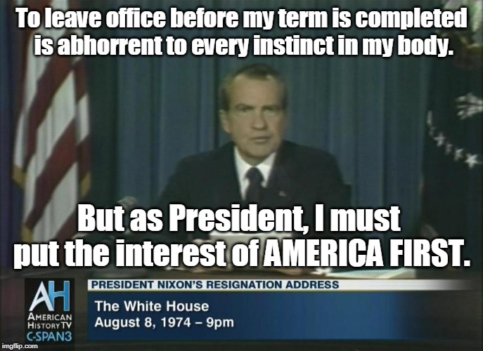 Richard Nixon Resignation: "As President, I must put the interest of AMERICA FIRST." | To leave office before my term is completed is abhorrent to every instinct in my body. But as President, I must put the interest of AMERICA FIRST. | image tagged in richard nixon,nixon resigns,trump,resign now | made w/ Imgflip meme maker