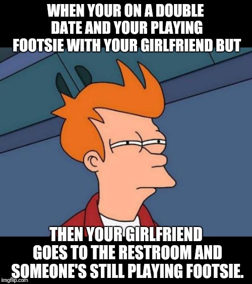 Double Date Fiasco | WHEN YOUR ON A DOUBLE DATE AND YOUR PLAYING FOOTSIE WITH YOUR GIRLFRIEND BUT; THEN YOUR GIRLFRIEND GOES TO THE RESTROOM AND SOMEONE'S STILL PLAYING FOOTSIE. | image tagged in memes,futurama fry,foot,games | made w/ Imgflip meme maker