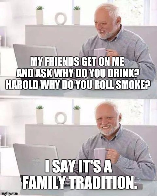 Rowdy Harold | MY FRIENDS GET ON ME AND ASK WHY DO YOU DRINK? HAROLD WHY DO YOU ROLL SMOKE? I SAY IT'S A FAMILY TRADITION. | image tagged in memes,hide the pain harold,family values | made w/ Imgflip meme maker