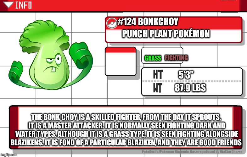 Hey guys, I just made a meme. Try using it, pls? | #124 BONKCHOY; PUNCH PLANT POKÉMON; FIGHTING; GRASS; 5’3”; 87.9 LBS; THE BONK CHOY IS A SKILLED FIGHTER, FROM THE DAY IT SPROUTS, IT IS A MASTER ATTACKER. IT IS NORMALLY SEEN FIGHTING DARK AND WATER TYPES. ALTHOUGH IT IS A GRASS TYPE, IT IS SEEN FIGHTING ALONGSIDE BLAZIKENS. IT IS FOND OF A PARTICULAR BLAZIKEN, AND THEY ARE GOOD FRIENDS | image tagged in imgflip username pokedex,pokemon | made w/ Imgflip meme maker