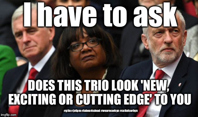 Corbyn labour party | I have to ask; DOES THIS TRIO LOOK 'NEW, EXCITING OR CUTTING EDGE' TO YOU; #gtto #jc4pm #labourisdead #wearecorbyn #cultofcorbyn | image tagged in corbyn's labour party,wearecorbyn,labourisdead,cultofcorbyn,gtto jc4pm,corbyn eww | made w/ Imgflip meme maker