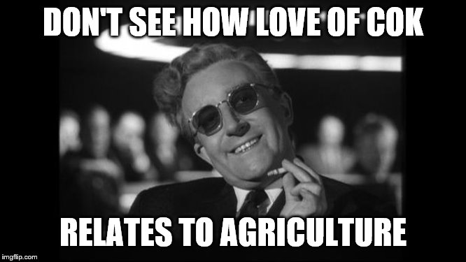 dr strangelove | DON'T SEE HOW LOVE OF COK RELATES TO AGRICULTURE | image tagged in dr strangelove | made w/ Imgflip meme maker