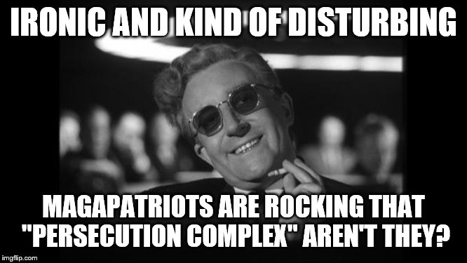 dr strangelove | IRONIC AND KIND OF DISTURBING MAGAPATRIOTS ARE ROCKING THAT "PERSECUTION COMPLEX" AREN'T THEY? | image tagged in dr strangelove | made w/ Imgflip meme maker
