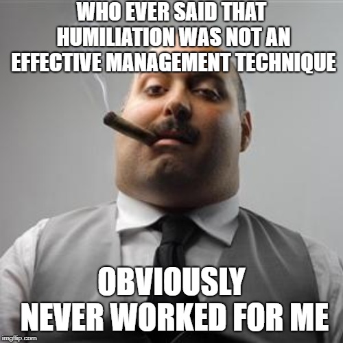 Bad boss | WHO EVER SAID THAT HUMILIATION WAS NOT AN EFFECTIVE MANAGEMENT TECHNIQUE; OBVIOUSLY NEVER WORKED FOR ME | image tagged in bad boss | made w/ Imgflip meme maker