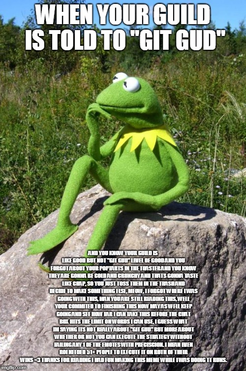 Kermit-thinking | WHEN YOUR GUILD IS TOLD TO "GIT GUD"; AND YOU KNOW YOUR GUILD IS LIKE GOOD BUT NOT "GIT GUD" LEVEL OF GOOD AND YOU FORGOT ABOUT YOUR POPTARTS IN THE TOASTER AND YOU KNOW THEY ARE GONNA BE COLD AND CRUNCHY AND THATS GONNA TASTE LIKE CRAP, SO YOU JUST TOSS THEM IN THE TRASH AND DECIDE TO MAKE SOMETHING ELSE, MEOW, I FORGOT WHERE I WAS GOING WITH THIS, MAN YOU ARE STILL READING THIS, WELL YOUR COMMITED TO FINISHING THIS NOW MAY AS WELL KEEP GOING AND SEE HOW FAR I CAN TAKE THIS BEFORE THE CHAT BOX HITS THE LIMIT ON WORDS I CAN USE, I GUESS WHAT IM SAYING ITS NOT REALLY ABOUT "GIT GUD" BUT MORE ABOUT WHETHER OR NOT YOU CAN EXECUTE THE STRATEGY WITHOUT FAILING ANY 1 OF THE EMOTES WITH PRECISCION. I MEAN EVEN ROI NEEDED 51+ PEOPLE TO EXECUTE IT ON BOTH OF THEIR WINS <3 THANKS FOR READING I HAD FUN MAKING THIS MEME WHILE I WAS DOING TT RUNS. | image tagged in kermit-thinking | made w/ Imgflip meme maker