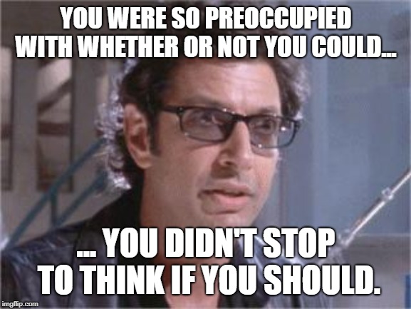 Jeff Goldblum | YOU WERE SO PREOCCUPIED WITH WHETHER OR NOT YOU COULD... ... YOU DIDN'T STOP TO THINK IF YOU SHOULD. | image tagged in jeff goldblum | made w/ Imgflip meme maker