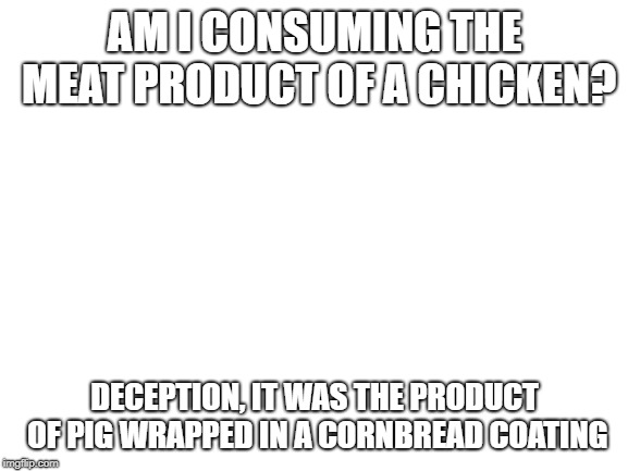Blank White Template | AM I CONSUMING THE MEAT PRODUCT OF A CHICKEN? DECEPTION, IT WAS THE PRODUCT OF PIG WRAPPED IN A CORNBREAD COATING | image tagged in blank white template | made w/ Imgflip meme maker