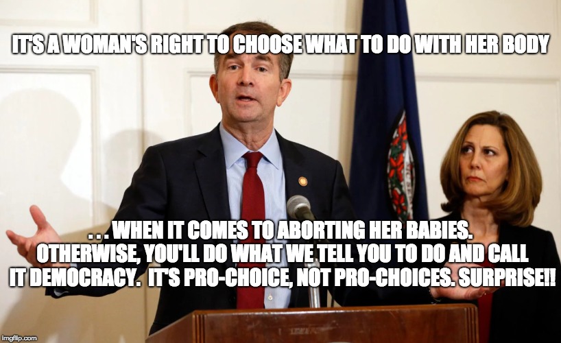 More Moments of Unintentional Honesty | IT'S A WOMAN'S RIGHT TO CHOOSE WHAT TO DO WITH HER BODY; . . . WHEN IT COMES TO ABORTING HER BABIES. OTHERWISE, YOU'LL DO WHAT WE TELL YOU TO DO AND CALL IT DEMOCRACY.  IT'S PRO-CHOICE, NOT PRO-CHOICES. SURPRISE!! | image tagged in ralph northam,abortion is murder,vaccines,feminism,maga,trump 2020 | made w/ Imgflip meme maker