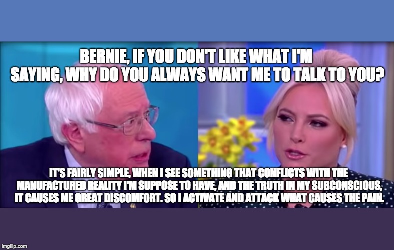 More Moments of Unintentional Honesty | BERNIE, IF YOU DON'T LIKE WHAT I'M SAYING, WHY DO YOU ALWAYS WANT ME TO TALK TO YOU? IT'S FAIRLY SIMPLE, WHEN I SEE SOMETHING THAT CONFLICTS WITH THE MANUFACTURED REALITY I'M SUPPOSE TO HAVE, AND THE TRUTH IN MY SUBCONSCIOUS, IT CAUSES ME GREAT DISCOMFORT. SO I ACTIVATE AND ATTACK WHAT CAUSES THE PAIN. | image tagged in feel the bern,communist socialist,dnc,bernie sanders,maga,trump 2020 | made w/ Imgflip meme maker