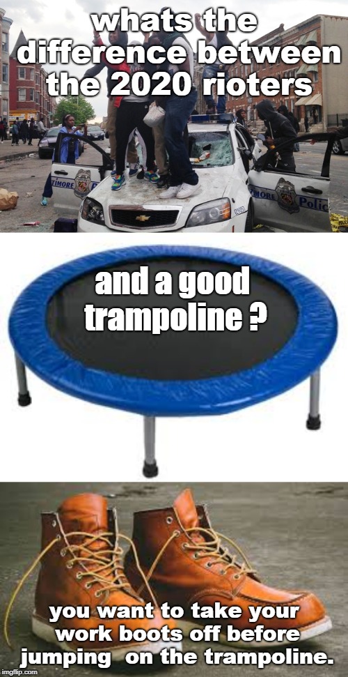 usually you can re-use a good joke .trampolines are fun but take your boots off. |  whats the difference between the 2020 rioters; and a good trampoline ? you want to take your work boots off before jumping  on the trampoline. | image tagged in commie rioters,respect the trampoline,use your boots,memes,left can't meme | made w/ Imgflip meme maker
