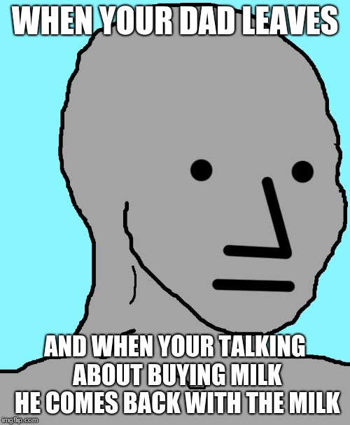 NPC | WHEN YOUR DAD LEAVES; AND WHEN YOUR TALKING ABOUT BUYING MILK HE COMES BACK WITH THE MILK | image tagged in memes,npc | made w/ Imgflip meme maker