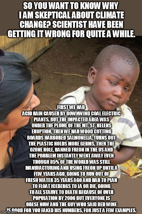 I'm no longer blinded by science.... | SO YOU WANT TO KNOW WHY I AM SKEPTICAL ABOUT CLIMATE CHANGE? SCIENTIST HAVE BEEN GETTING IT WRONG FOR QUITE A WHILE. FIRST WE HAD ACID RAIN CAUSED BY DOWNWIND COAL ELECTRIC PLANTS, BUT THE IMPACTED AREA WAS UNDER THE PLUME OF THE MT. ST. HELENS ERUPTION, THEN WE HAD WOOD CUTTING BOARDS HARBORED SALMONELLA, TURNS OUT THE PLASTIC HOLDS MORE GERMS, THEN THE OZONE HOLE, BANNED FREON IN THE US AND THE PROBLEM INSTANTLY WENT AWAY EVEN THOUGH 85% OF THE WORLD WAS STILL MANUFACTURING AND USING FREON UP UNTIL A FEW YEARS AGO. GOING TO RUN OUT OF FRESH WATER 35 YEARS AGO AND HAD TO PLAN TO FLOAT ICEBERGS TO LA OR DIE, GOING TO ALL STARVE TO DEATH BECAUSE OF OVER POPULATION BY 2000 BUT EVERYONE IS OBESE NOW AND THE GUY WHO SAID RED WINE IS GOOD FOR YOU FAKED HIS NUMBERS, FOR JUST A FEW EXAMPLES. | image tagged in memes,third world skeptical kid | made w/ Imgflip meme maker