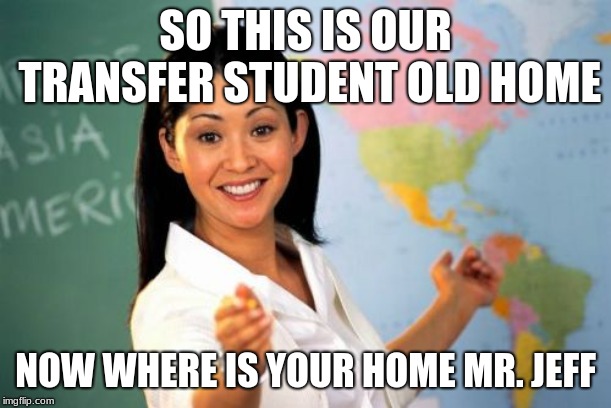 Unhelpful High School Teacher Meme | SO THIS IS OUR TRANSFER STUDENT OLD HOME; NOW WHERE IS YOUR HOME MR. JEFF | image tagged in memes,unhelpful high school teacher | made w/ Imgflip meme maker