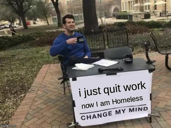 Change My Mind | i just quit work; now I am Homeless | image tagged in memes,change my mind | made w/ Imgflip meme maker