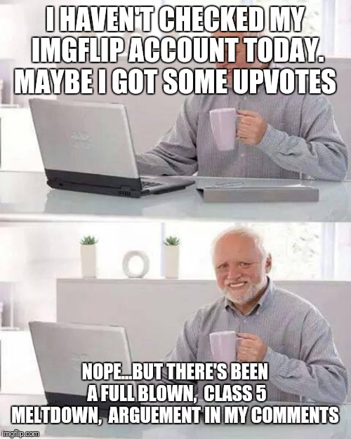 Hide the Pain Harold Meme | I HAVEN'T CHECKED MY IMGFLIP ACCOUNT TODAY. MAYBE I GOT SOME UPVOTES; NOPE...BUT THERE'S BEEN A FULL BLOWN,  CLASS 5 MELTDOWN,  ARGUEMENT IN MY COMMENTS | image tagged in memes,hide the pain harold | made w/ Imgflip meme maker