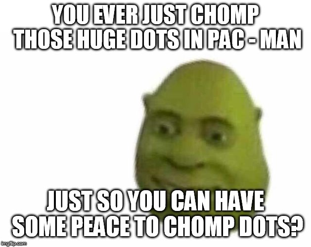 You ever just | YOU EVER JUST CHOMP THOSE HUGE DOTS IN PAC - MAN; JUST SO YOU CAN HAVE SOME PEACE TO CHOMP DOTS? | image tagged in you ever just | made w/ Imgflip meme maker