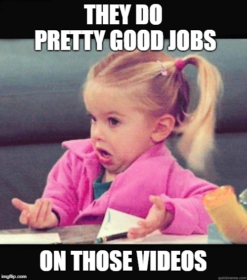 I dont know girl | THEY DO PRETTY GOOD JOBS ON THOSE VIDEOS | image tagged in i dont know girl | made w/ Imgflip meme maker