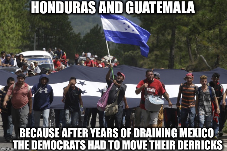 Because When you can’t win enough with the American people you have to start importing your votes... | HONDURAS AND GUATEMALA; BECAUSE AFTER YEARS OF DRAINING MEXICO THE DEMOCRATS HAD TO MOVE THEIR DERRICKS | image tagged in honduras migrant caravan,mexico,democrats,democratic party,illegal immigration,migrant caravan | made w/ Imgflip meme maker