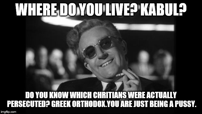 dr strangelove | WHERE DO YOU LIVE? KABUL? DO YOU KNOW WHICH CHRITIANS WERE ACTUALLY PERSECUTED? GREEK ORTHODOX.YOU ARE JUST BEING A PUSSY. | image tagged in dr strangelove | made w/ Imgflip meme maker
