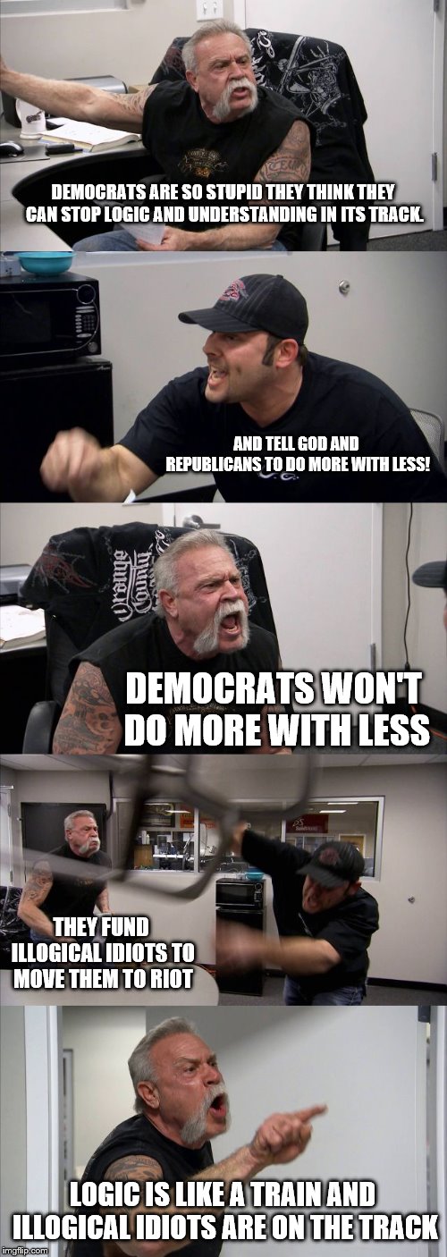 American Chopper Argument | DEMOCRATS ARE SO STUPID THEY THINK THEY CAN STOP LOGIC AND UNDERSTANDING IN ITS TRACK. AND TELL GOD AND REPUBLICANS TO DO MORE WITH LESS! DEMOCRATS WON'T DO MORE WITH LESS; THEY FUND ILLOGICAL IDIOTS TO MOVE THEM TO RIOT; LOGIC IS LIKE A TRAIN AND ILLOGICAL IDIOTS ARE ON THE TRACK | image tagged in memes,american chopper argument | made w/ Imgflip meme maker