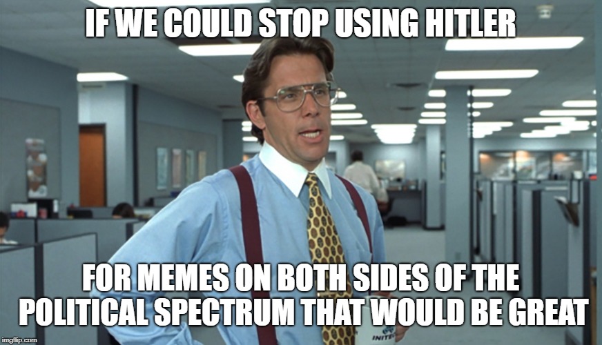 IF WE COULD STOP USING HITLER FOR MEMES ON BOTH SIDES OF THE POLITICAL SPECTRUM THAT WOULD BE GREAT | image tagged in office space bill lumbergh | made w/ Imgflip meme maker