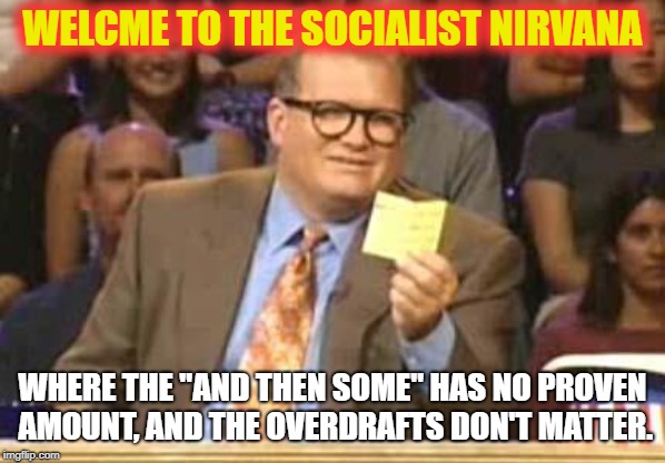Whose Line | WELCME TO THE SOCIALIST NIRVANA; WHERE THE "AND THEN SOME" HAS NO PROVEN AMOUNT, AND THE OVERDRAFTS DON'T MATTER. | image tagged in whose line | made w/ Imgflip meme maker