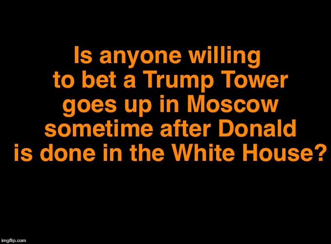 I’m betting yes | Is anyone willing to bet a Trump Tower goes up in Moscow sometime after Donald is done in the White House? | image tagged in blank black | made w/ Imgflip meme maker